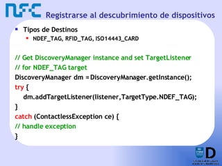 Registrarse al descubrimiento de dispositivos Tipos de Destinos NDEF_TAG, RFID_TAG,  ISO14443_CARD // Get DiscoveryManager instance and set TargetListener // for NDEF_TAG target DiscoveryManager dm = DiscoveryManager.getInstance(); try  { dm.addTargetListener(listener,TargetType.NDEF_TAG); } catch  (ContactlessException ce) { // handle exception } 