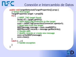 Conexión e Intercambio de Datos public void  targetDetected(TargetProperties[] prop) { // Select first target TargetProperties target = prop[0]; try  { // NDEF_TAG target found String url = target.getUrl(); // Open NDEFTagConnection to the target conn = (NDEFTagConnection)Connector.open(url); // Read data from the target NDEFMessage message = conn.readNDEF(); NDEFRecord[] records = message.getRecords(); // Handle data // Modify records or create new message conn.writeNDEF(message); conn.close(); }  catch  (. ..) { // handle exception } } 