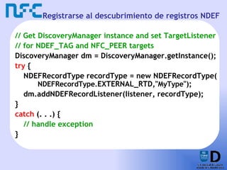 Registrarse al descubrimiento de registros NDEF // Get DiscoveryManager instance and set TargetListener // for NDEF_TAG and NFC_PEER targets DiscoveryManager dm = DiscoveryManager.getInstance(); try  { NDEFRecordType recordType = new NDEFRecordType( NDEFRecordType. EXTERNAL_RTD ," MyType "); dm.addNDEFRecordListener(listener, recordType); } catch  (. . .) { // handle exception } 