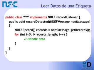 Leer Datos de una Etiqueta public class  YYY  implements  NDEFRecordListener { public void recordDetected(NDEFMessage ndefMessage) { NDEFRecord[] records = ndefMessage.getRecords(); for  (int i=0; i<records.length; i++) { // Handle data } } } 