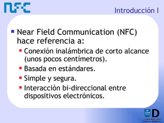 Introducción I Near Field Communication (NFC) hace referencia a: Conexión inalámbrica de corto alcance (unos pocos centímetros). Basada en estándares. Simple y segura. Interacción bi-direccional entre dispositivos electrónicos. 