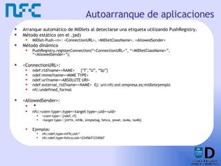 Autoarranque de aplicaciones Arranque automático de MIDlets al detectarse una etiqueta utilizando PushRegistry. Método estático (en el .jad) MIDlet-Push-<n>: <ConnectionURL>, <MIDletClassName>, <AllowedSender> Método dinámico PushRegistry.registerConnection(“<ConnectionURL>”, “<MIDletClassName>”, “<AllowedSender>”); <ConnectionURL>: ndef:rtd?name=<NAME>  {"T",”U”, “Sp”} ndef:mime?name=<MIME TYPE> ndef:uri?name=<ABSOLUTE URI>  ndef:external_rtd?name=<NAME>  Ej: urn:nfc:ext:empresa.es:midletejemplo nfc:undefined_format <AllowedSender>: * nfc:<conn type>;type=<target type>;uid=<uid> <conn type>: {ndef, rf} <target type>: {mf1k, mf4k, simpletag, felica, jewel, iso4a, iso4b} Ejemplos: nfc:ndef;type=mf?k;uid=* nfc:ndef;type=felica;uid=12345671234567 