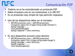 Comunicación P2P Todavía no se ha estandarizado un protocolo P2P Nokia incorpora uno en sus extensiones a la JSR 257 Es un protocolo muy simple de tipo petición-respuesta Uno de los dispositivos debe ser el iniciador: NFCIPConnection conn = (NFCIPConnection)  Connector.open("nfc:rf;type=nfcip;mode=initiator"); byte[] message = ...  conn.send(message);  byte[] response = conn.receive();  EL otro dispositivo actuará como destino: NFCIPConnection conn = (NFCIPConnection)  Connector.open(“nfc:rf;type=nfcip;mode=target");  byte[] message = conn.receive();  byte[] response = ...;  conn.send(response);  