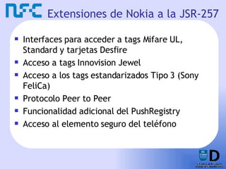 Extensiones de Nokia a la JSR-257 Interfaces para acceder a tags Mifare UL, Standard y tarjetas Desfire Acceso a tags Innovision Jewel Acceso a los tags estandarizados Tipo 3 (Sony FeliCa) Protocolo Peer to Peer Funcionalidad adicional del PushRegistry Acceso al elemento seguro del teléfono 
