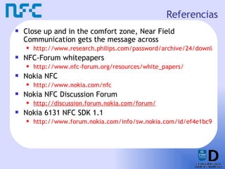 Referencias Close up and in the comfort zone, Near Field Communication gets the message across http://www.research.philips.com/password/archive/24/downloads/pw24_nfc_18.pdf NFC-Forum whitepapers http://www.nfc-forum.org/resources/white_papers/ Nokia NFC http://www.nokia.com/nfc Nokia NFC Discussion Forum http://discussion.forum.nokia.com/forum/ Nokia 6131 NFC SDK 1.1 http://www.forum.nokia.com/info/sw.nokia.com/id/ef4e1bc9-d220-400c-a41d-b3d56349e984/Nokia_6131_NFC_SDK.html 