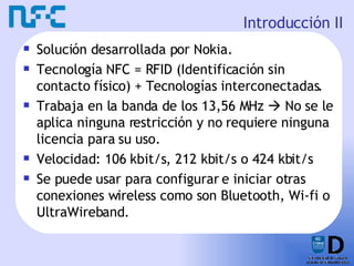 Introducción II Solución desarrollada por Nokia. Tecnología NFC = RFID (Identificación sin contacto físico) + Tecnologías interconectadas. Trabaja en la banda de los 13,56 MHz    No se le aplica ninguna restricción y no requiere ninguna licencia para su uso. Velocidad: 106 kbit/s, 212 kbit/s o 424 kbit/s Se puede usar para configurar e iniciar otras conexiones wireless como son Bluetooth, Wi-fi o UltraWireband. 