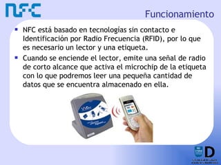 Funcionamiento NFC está basado en tecnologías sin contacto e Identificación por Radio Frecuencia (RFID), por lo que es necesario un lector y una etiqueta. Cuando se enciende el lector, emite una señal de radio de corto alcance que activa el microchip de la etiqueta con lo que podremos leer una pequeña cantidad de datos que se encuentra almacenado en ella. 