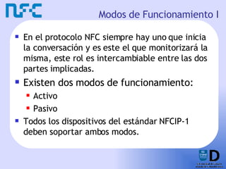 Modos de Funcionamiento I En el protocolo NFC siempre hay uno que inicia la conversación y es este el que monitorizará la misma, este rol es intercambiable entre las dos partes implicadas. Existen dos modos de funcionamiento: Activo Pasivo Todos los dispositivos del estándar NFCIP-1 deben soportar ambos modos. 