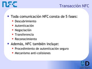 Transacción NFC Toda comunicación NFC consta de 5 fases: Descubrimiento Autenticación Negociación Transferencia Reconocimiento  Además, NFC también incluye: Procedimiento de autenticación seguro Mecanismo anti-colisiones 