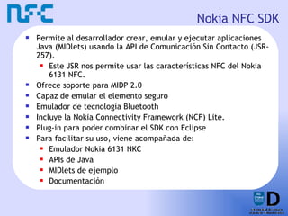 Nokia NFC SDK <ul><li>Permite al desarrollador crear, emular y ejecutar aplicaciones Java  (MIDlets)  usando la API de Com...