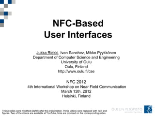 NFC-Based
                                       User Interfaces
                              Jukka Riekki, Ivan Sanchez, Mikko Pyykkönen
                             Department of Computer Science and Engineering
                                             University of Oulu
                                               Oulu, Finland
                                           http://www.oulu.fi/cse

                                                             NFC 2012
                        4th International Workshop on Near Field Communication
                                            March 13th, 2012
                                            Helsinki, Finland


These slides were modified slightly after the presentation. Three videos were replaced with text and
figures. Two of the videos are available at YouTube, links are provided on the corresponding slides.
 