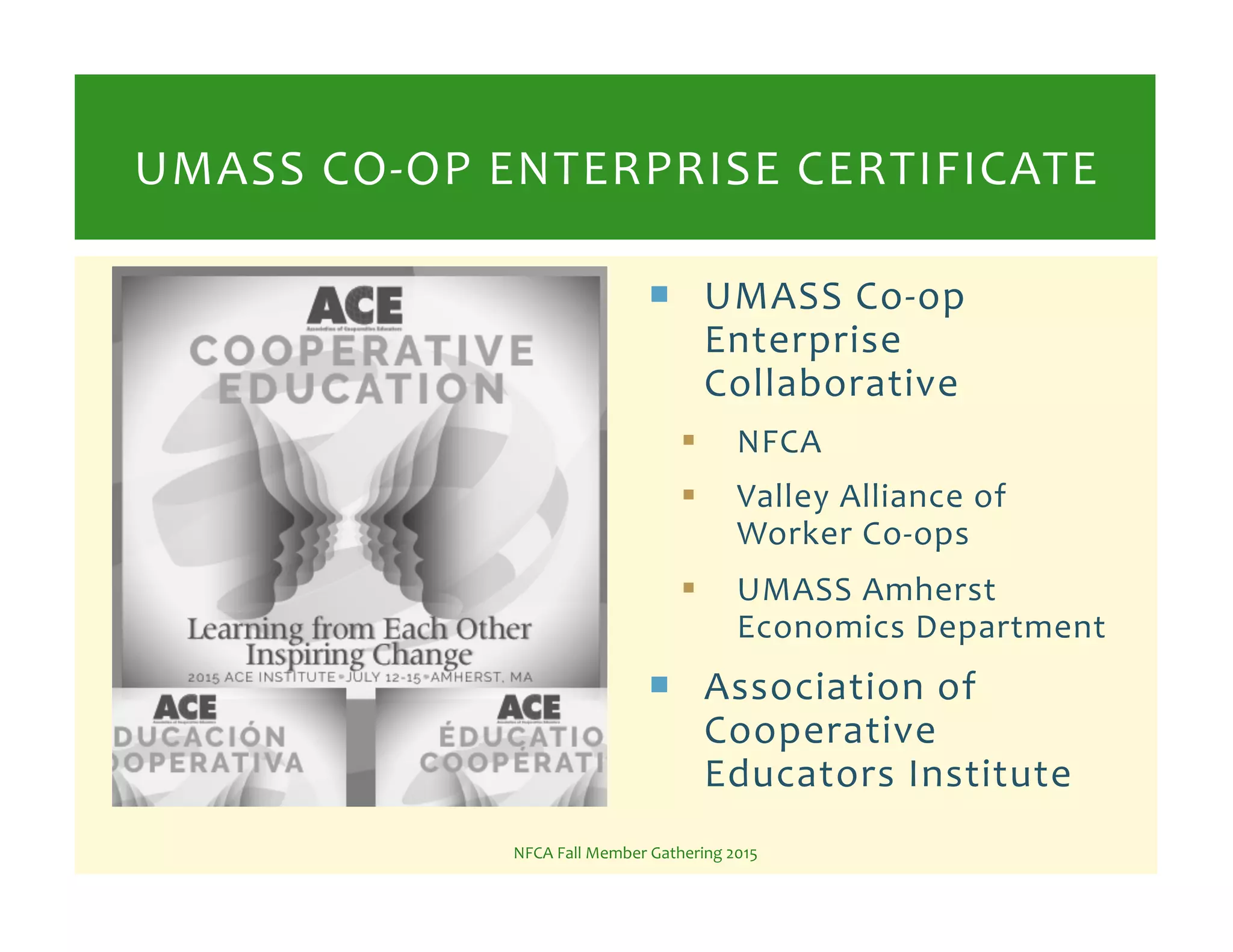 !  UMASS%CoKop%
Enterprise%
Collaborative%
!  NFCA%
!  Valley%Alliance%of%
Worker%CoKops%%
!  UMASS%Amherst%
Economics%Department%
!  Association%of%
Cooperative%
Educators%Institute%
%NFCA%Fall%Member%Gathering%2015%
UMASS%COKOP%ENTERPRISE%CERTIFICATE%
 