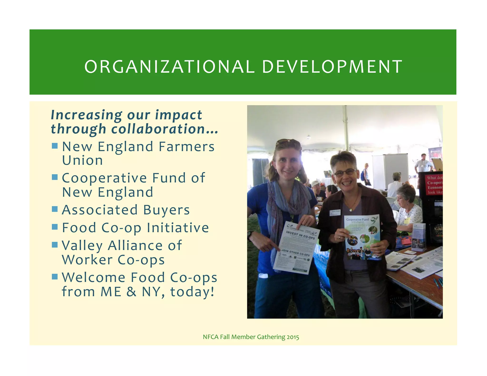 Increasing*our*impact*
through*collaboration…*
! New%England%Farmers%
Union%
! Cooperative%Fund%of%
New%England%
! Associated%Buyers%
! Food%CoKop%Initiative%
! Valley%Alliance%of%
Worker%CoKops%
! Welcome%Food%CoKops%
from%ME%&%NY,%today!%
NFCA%Fall%Member%Gathering%2015%
ORGANIZATIONAL%DEVELOPMENT%
 