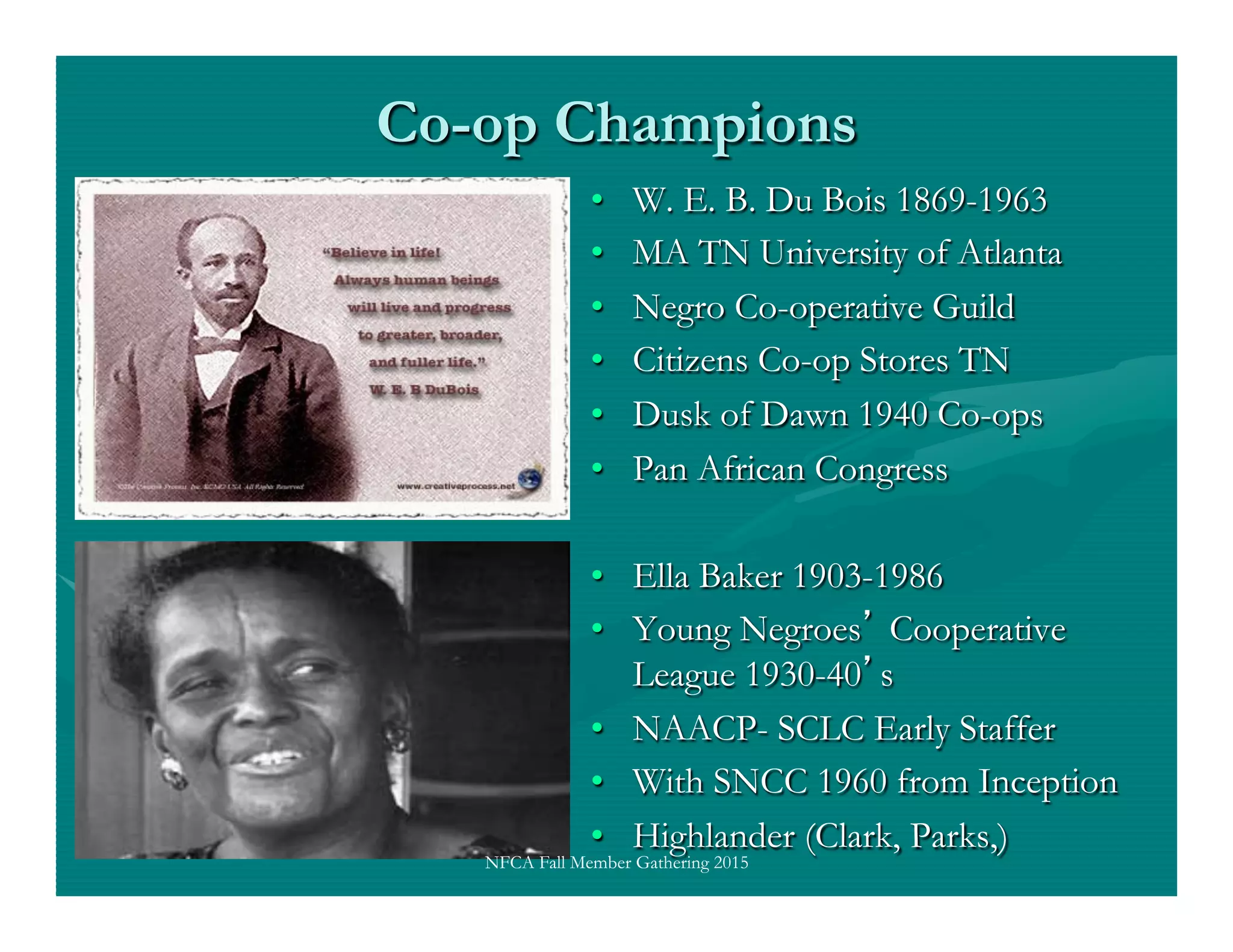 Co-op Champions
•  W. E. B. Du Bois 1869-1963
•  MA TN University of Atlanta
•  Negro Co-operative Guild
•  Citizens Co-op Stores TN
•  Dusk of Dawn 1940 Co-ops
•  Pan African Congress
•  Ella Baker 1903-1986
•  Young Negroes Cooperative
League 1930-40 s
•  NAACP- SCLC Early Staffer
•  With SNCC 1960 from Inception
•  Highlander (Clark, Parks,)
NFCA Fall Member Gathering 2015
 
