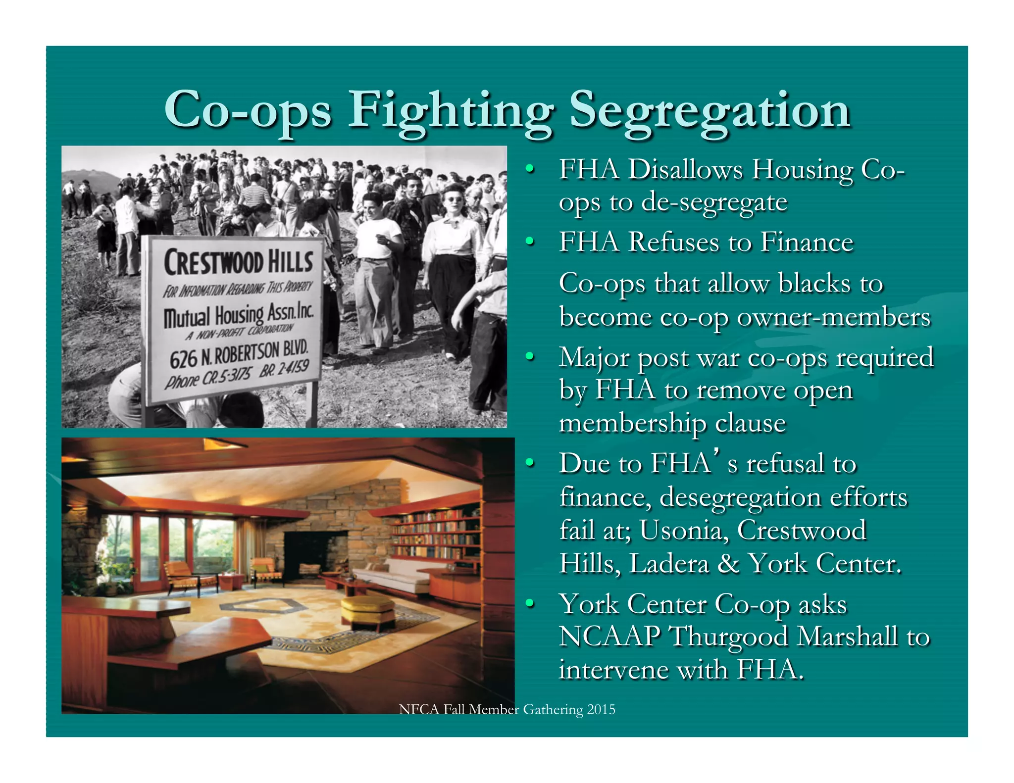 Co-ops Fighting Segregation
•  FHA Disallows Housing Co-
ops to de-segregate
•  FHA Refuses to Finance
Co-ops that allow blacks to
become co-op owner-members
•  Major post war co-ops required
by FHA to remove open
membership clause
•  Due to FHA s refusal to
finance, desegregation efforts
fail at; Usonia, Crestwood
Hills, Ladera & York Center.
•  York Center Co-op asks
NCAAP Thurgood Marshall to
intervene with FHA.
NFCA Fall Member Gathering 2015
 