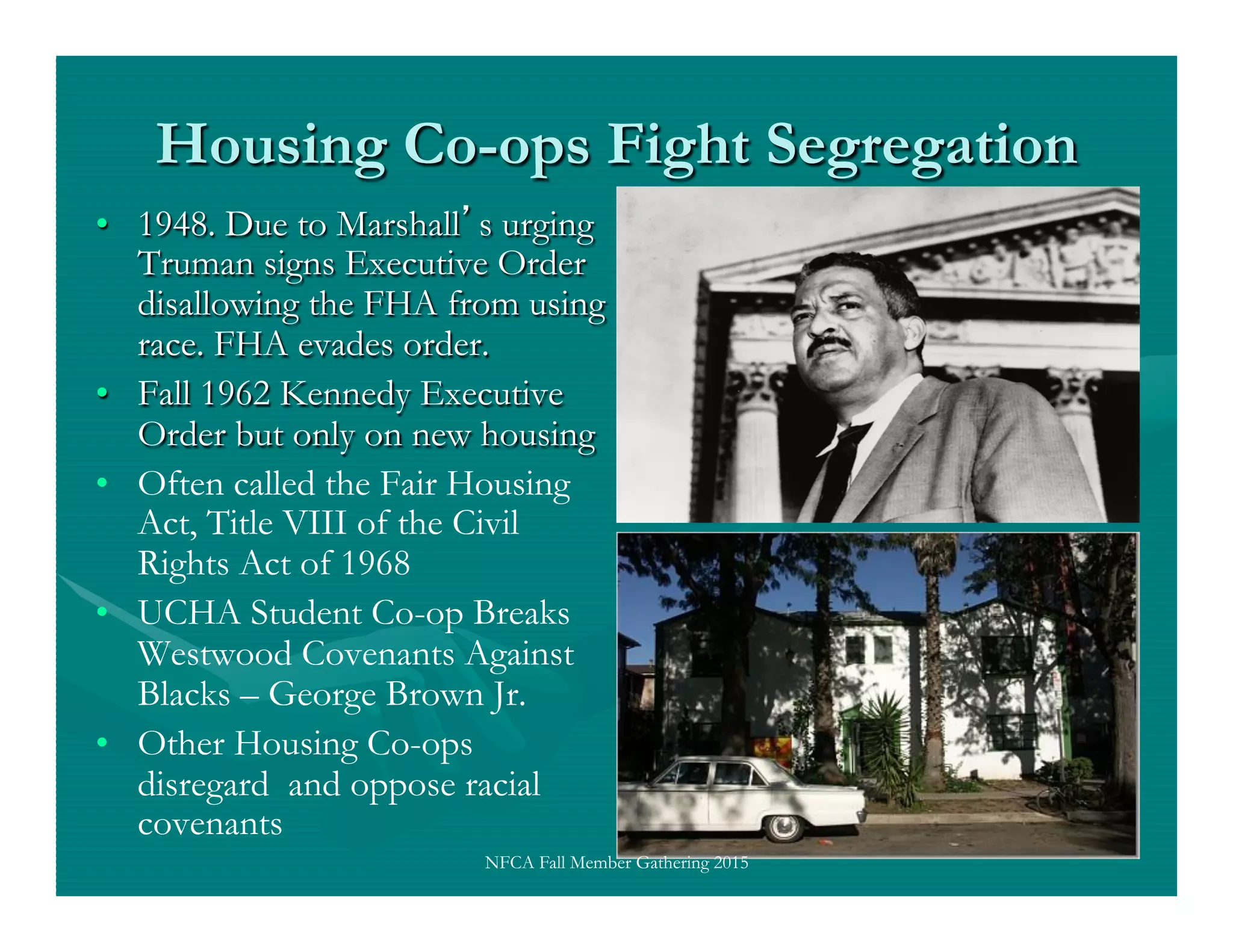 Housing Co-ops Fight Segregation
•  1948. Due to Marshall s urging
Truman signs Executive Order
disallowing the FHA from using
race. FHA evades order.
•  Fall 1962 Kennedy Executive
Order but only on new housing
•  Often called the Fair Housing
Act, Title VIII of the Civil
Rights Act of 1968
•  UCHA Student Co-op Breaks
Westwood Covenants Against
Blacks – George Brown Jr.
•  Other Housing Co-ops
disregard and oppose racial
covenants
NFCA Fall Member Gathering 2015
 