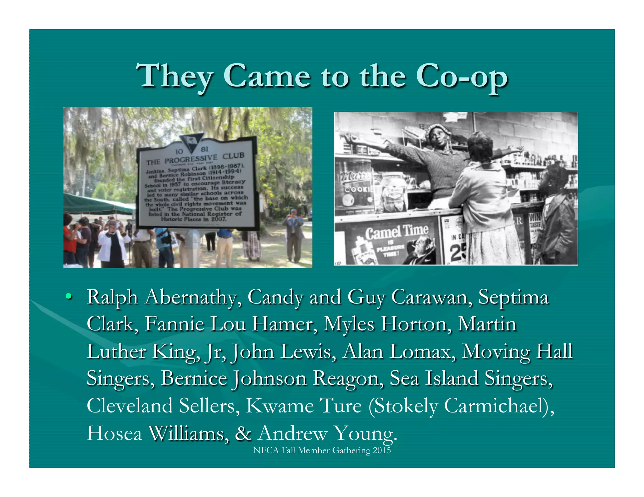 They Came to the Co-op
•  Ralph Abernathy, Candy and Guy Carawan, Septima
Clark, Fannie Lou Hamer, Myles Horton, Martin
Luther King, Jr, John Lewis, Alan Lomax, Moving Hall
Singers, Bernice Johnson Reagon, Sea Island Singers,
Cleveland Sellers, Kwame Ture (Stokely Carmichael),
Hosea Williams, & Andrew Young.
NFCA Fall Member Gathering 2015
 