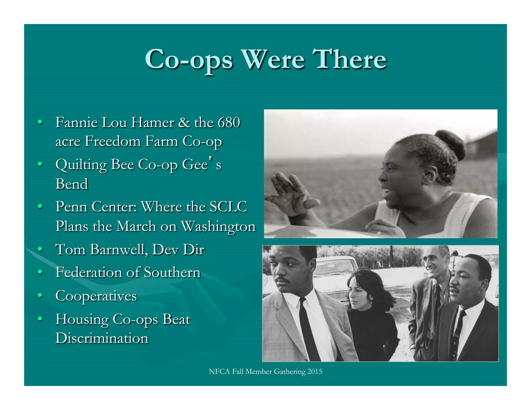 Co-ops Were There
•  Fannie Lou Hamer & the 680
acre Freedom Farm Co-op
•  Quilting Bee Co-op Gee s
Bend
•  Penn Center: Where the SCLC
Plans the March on Washington
•  Tom Barnwell, Dev Dir
•  Federation of Southern
•  Cooperatives
•  Housing Co-ops Beat
Discrimination
NFCA Fall Member Gathering 2015
 