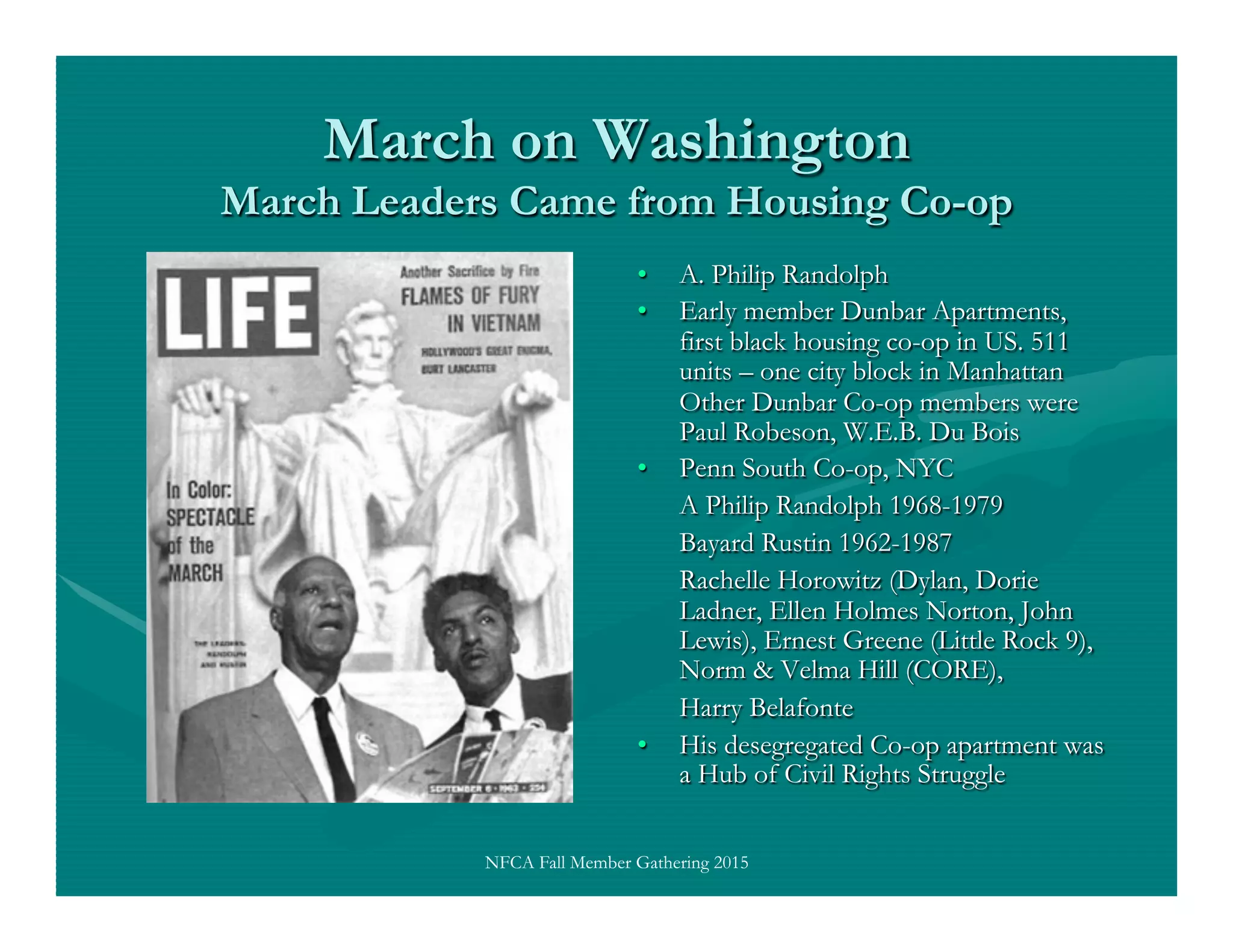 March on Washington
March Leaders Came from Housing Co-op
•  A. Philip Randolph
•  Early member Dunbar Apartments,
first black housing co-op in US. 511
units – one city block in Manhattan
Other Dunbar Co-op members were
Paul Robeson, W.E.B. Du Bois
•  Penn South Co-op, NYC
A Philip Randolph 1968-1979
Bayard Rustin 1962-1987
Rachelle Horowitz (Dylan, Dorie
Ladner, Ellen Holmes Norton, John
Lewis), Ernest Greene (Little Rock 9),
Norm & Velma Hill (CORE),
Harry Belafonte
•  His desegregated Co-op apartment was
a Hub of Civil Rights Struggle
NFCA Fall Member Gathering 2015
 