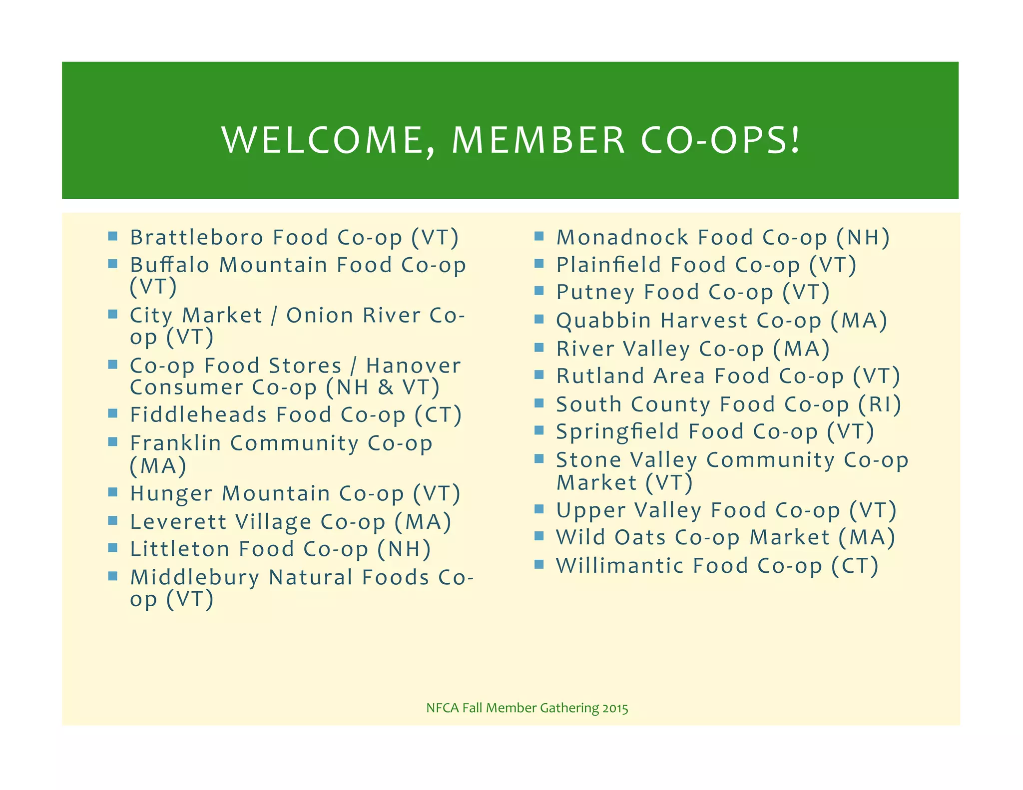 !  Brattleboro%Food%CoKop%(VT)%
!  Buﬀalo%Mountain%Food%CoKop%
(VT)%
!  City%Market%/%Onion%River%CoK
op%(VT)%
!  CoKop%Food%Stores%/%Hanover%
Consumer%CoKop%(NH%&%VT)%
!  Fiddleheads%Food%CoKop%(CT)%
!  Franklin%Community%CoKop%
(MA)%
!  Hunger%Mountain%CoKop%(VT)%
!  Leverett%Village%CoKop%(MA)%
!  Littleton%Food%CoKop%(NH)%
!  Middlebury%Natural%Foods%CoK
op%(VT)%
!  Monadnock%Food%CoKop%(NH)%
!  Plainﬁeld%Food%CoKop%(VT)%
!  Putney%Food%CoKop%(VT)%
!  Quabbin%Harvest%CoKop%(MA)%
!  River%Valley%CoKop%(MA)%
!  Rutland%Area%Food%CoKop%(VT)%
!  South%County%Food%CoKop%(RI)%
!  Springﬁeld%Food%CoKop%(VT)%
!  Stone%Valley%Community%CoKop%
Market%(VT)%
!  Upper%Valley%Food%CoKop%(VT)%
!  Wild%Oats%CoKop%Market%(MA)%
!  Willimantic%Food%CoKop%(CT)%
NFCA%Fall%Member%Gathering%2015%
WELCOME,%MEMBER%COKOPS!%
 