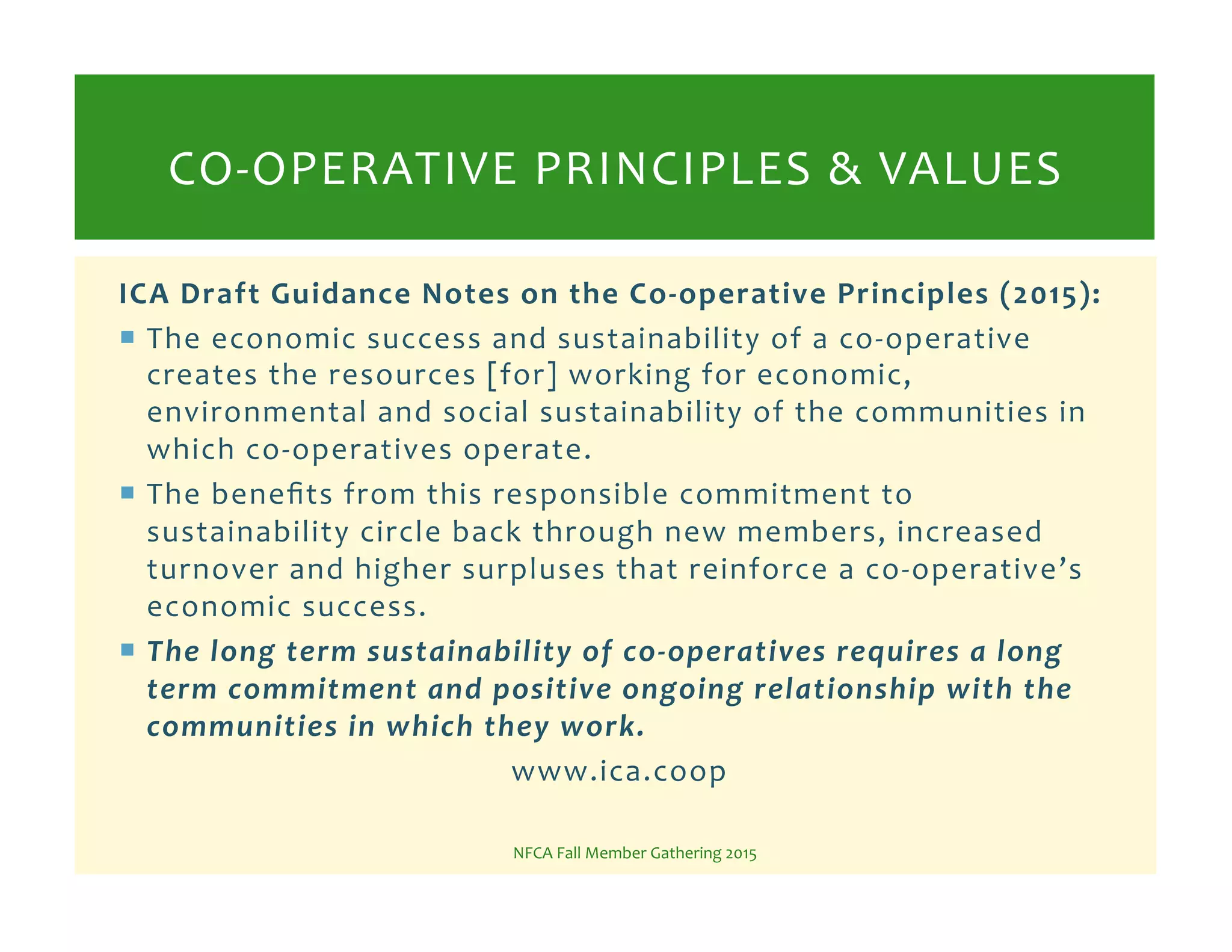 ICA!Draft!Guidance!Notes!on!the!CoGoperative!Principles!(2015):!
!  The%economic%success%and%sustainability%of%a%coKoperative%
creates%the%resources%[for]%working%for%economic,%
environmental%and%social%sustainability%of%the%communities%in%
which%coKoperatives%operate.%%
!  The%beneﬁts%from%this%responsible%commitment%to%
sustainability%circle%back%through%new%members,%increased%
turnover%and%higher%surpluses%that%reinforce%a%coKoperative’s%
economic%success.%%
!  The*long*term*sustainability*of*co5operatives*requires*a*long*
term*commitment*and*positive*ongoing*relationship*with*the*
communities*in*which*they*work.*
www.ica.coop%
NFCA%Fall%Member%Gathering%2015%
COKOPERATIVE%PRINCIPLES%&%VALUES%
 
