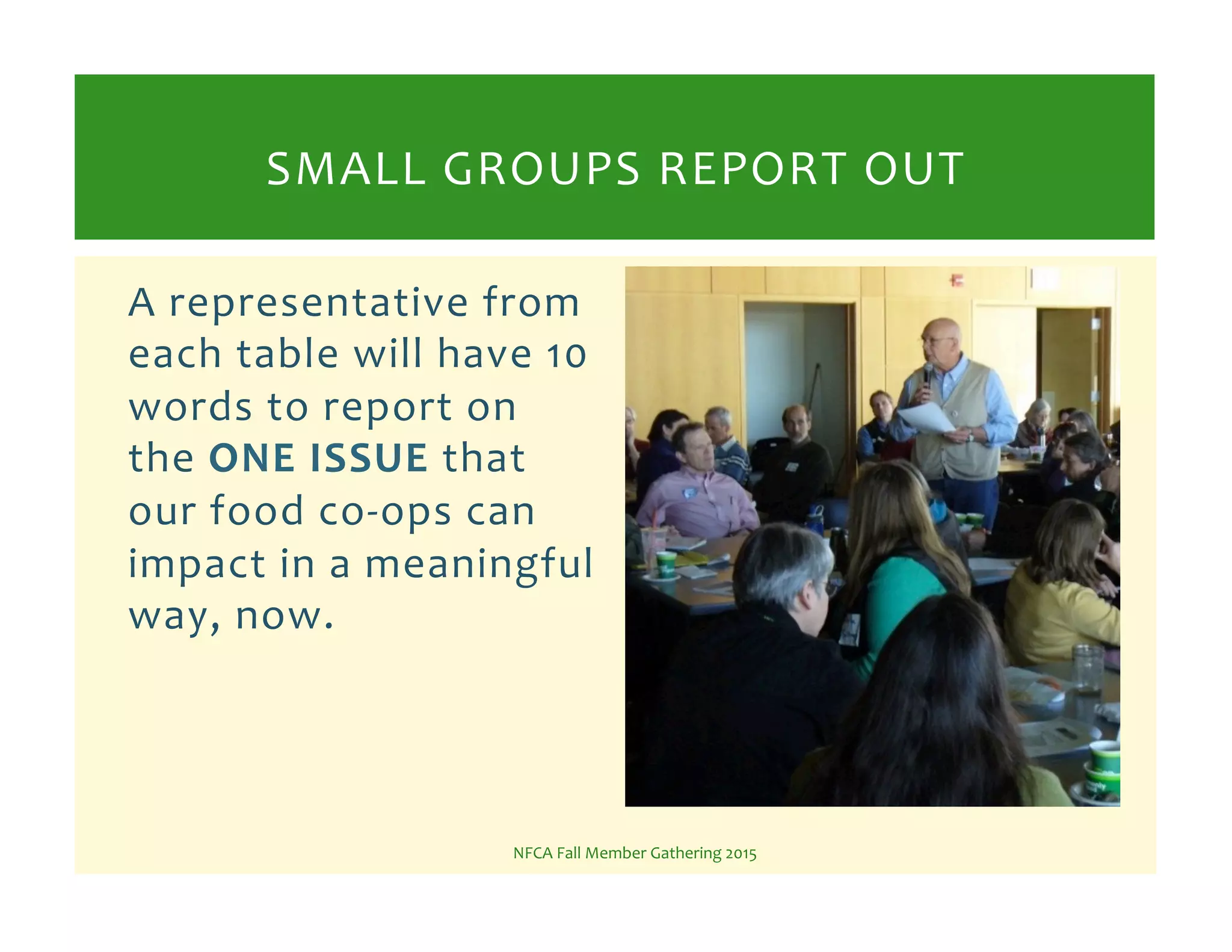 A%representative%from%
each%table%will%have%10%
words%to%report%on%
the%ONE!ISSUE!that%
our%food%coKops%can%
impact%in%a%meaningful%
way,%now.%
NFCA%Fall%Member%Gathering%2015%
SMALL%GROUPS%REPORT%OUT%
 