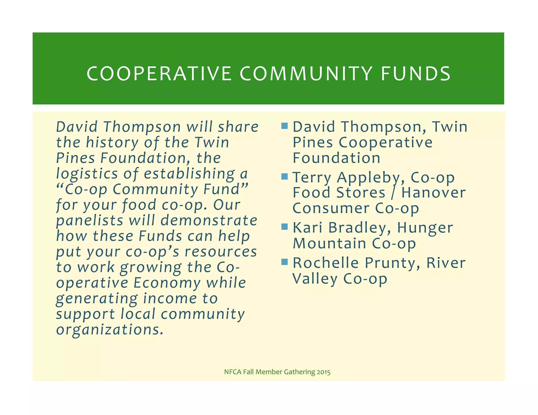 ! David%Thompson,%Twin%
Pines%Cooperative%
Foundation%
! Terry%Appleby,%CoKop%
Food%Stores%/%Hanover%
Consumer%CoKop%
! Kari%Bradley,%Hunger%
Mountain%CoKop%
! Rochelle%Prunty,%River%
Valley%CoKop%
NFCA%Fall%Member%Gathering%2015%
COOPERATIVE%COMMUNITY%FUNDS%
David%Thompson%will%share%
the%history%of%the%Twin%
Pines%Foundation,%the%
logistics%of%establishing%a%
“CoIop%Community%Fund”%
for%your%food%coIop.%Our%
panelists%will%demonstrate%
how%these%Funds%can%help%
put%your%coIop’s%resources%
to%work%growing%the%CoI
operative%Economy%while%
generating%income%to%
support%local%community%
organizations.%%
 