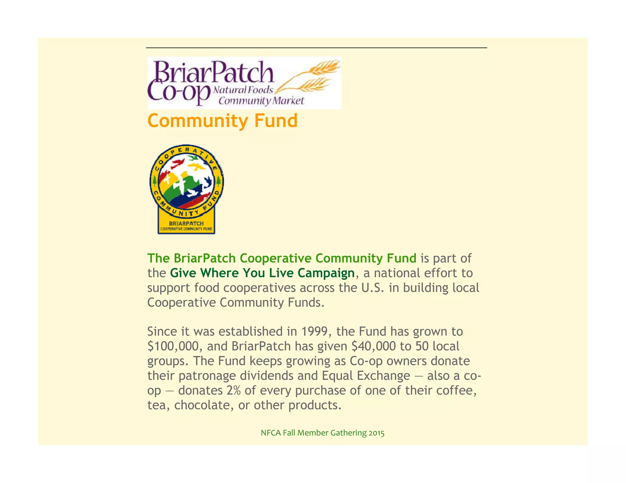 NFCA%Fall%Member%Gathering%2015%
Community Fund
The BriarPatch Cooperative Community Fund is part of
the Give Where You Live Campaign, a national effort to
support food cooperatives across the U.S. in building local
Cooperative Community Funds.
Since it was established in 1999, the Fund has grown to
$100,000, and BriarPatch has given $40,000 to 50 local
groups. The Fund keeps growing as Co-op owners donate
their patronage dividends and Equal Exchange — also a co-
op — donates 2% of every purchase of one of their coffee,
tea, chocolate, or other products.
Donate to the Community Fund online here.
 