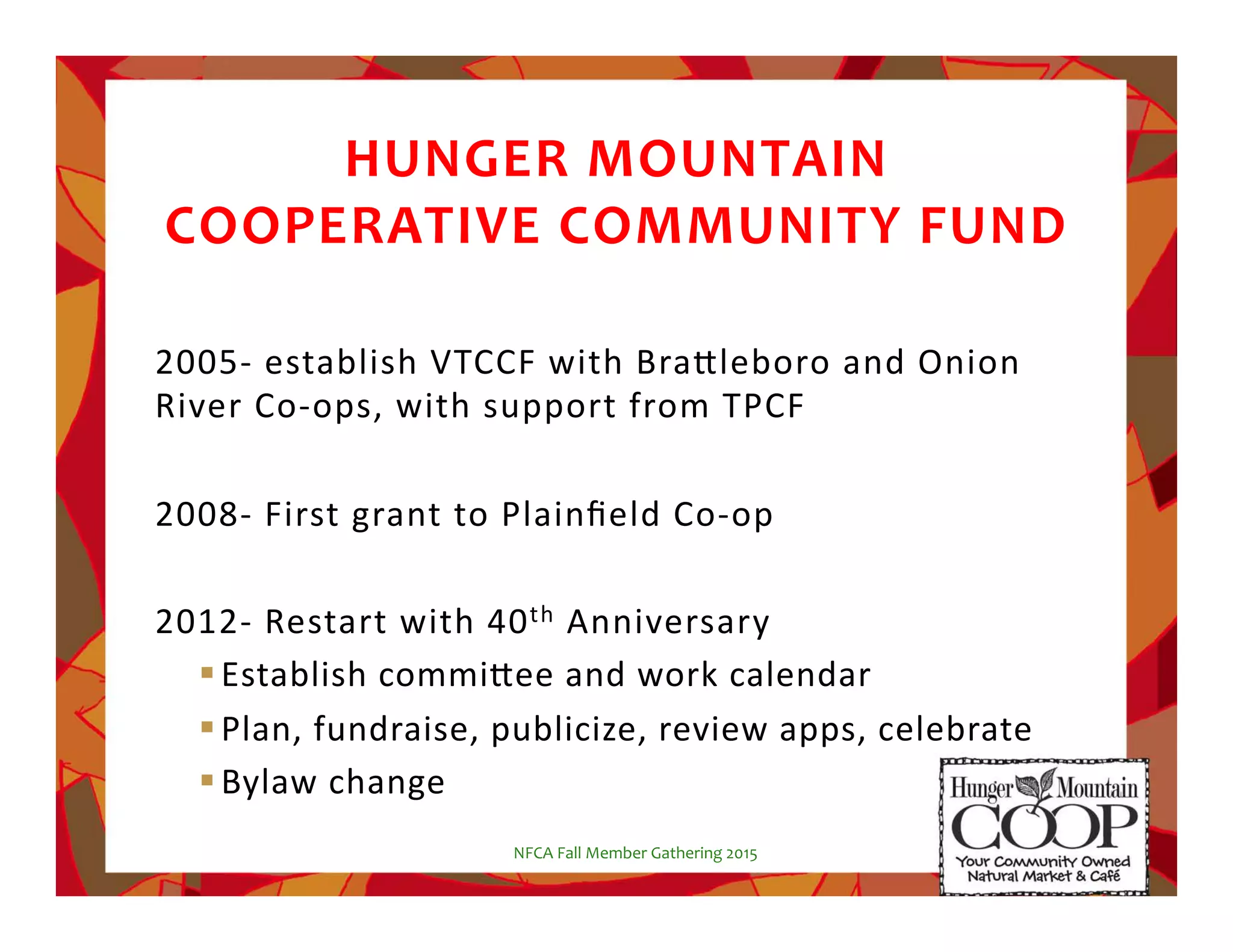 HUNGER!MOUNTAIN!!
COOPERATIVE!COMMUNITY!FUND!
2005$%establish%VTCCF%with%Bra5leboro%and%Onion%
River%Co$ops,%with%support%from%TPCF%
%
2008$%First%grant%to%Plainﬁeld%Co$op%
%
2012$%Restart%with%40th%Anniversary%
! Establish%commi5ee%and%work%calendar%
! Plan,%fundraise,%publicize,%review%apps,%celebrate%
! Bylaw%change%
NFCA%Fall%Member%Gathering%2015%
 