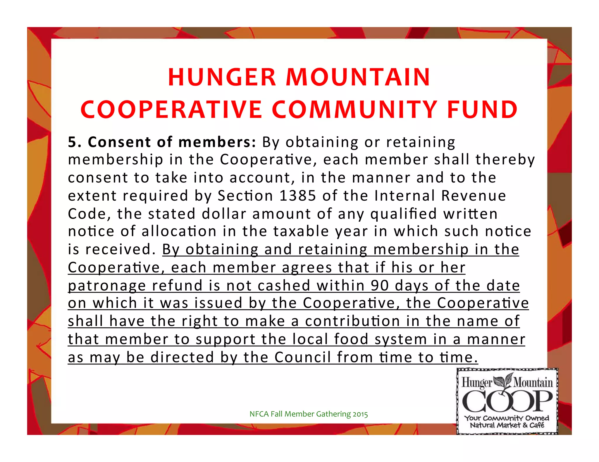 HUNGER!MOUNTAIN!!
COOPERATIVE!COMMUNITY!FUND
5.#Consent#of#members:#By%obtaining%or%retaining%
membership%in%the%CooperaNve,%each%member%shall%thereby%
consent%to%take%into%account,%in%the%manner%and%to%the%
extent%required%by%SecNon%1385%of%the%Internal%Revenue%
Code,%the%stated%dollar%amount%of%any%qualiﬁed%wri5en%
noNce%of%allocaNon%in%the%taxable%year%in%which%such%noNce%
is%received.%By%obtaining%and%retaining%membership%in%the%
CooperaNve,%each%member%agrees%that%if%his%or%her%
patronage%refund%is%not%cashed%within%90%days%of%the%date%
on%which%it%was%issued%by%the%CooperaNve,%the%CooperaNve%
shall%have%the%right%to%make%a%contribuNon%in%the%name%of%
that%member%to%support%the%local%food%system%in%a%manner%
as%may%be%directed%by%the%Council%from%Nme%to%Nme.%
%
NFCA%Fall%Member%Gathering%2015%
 