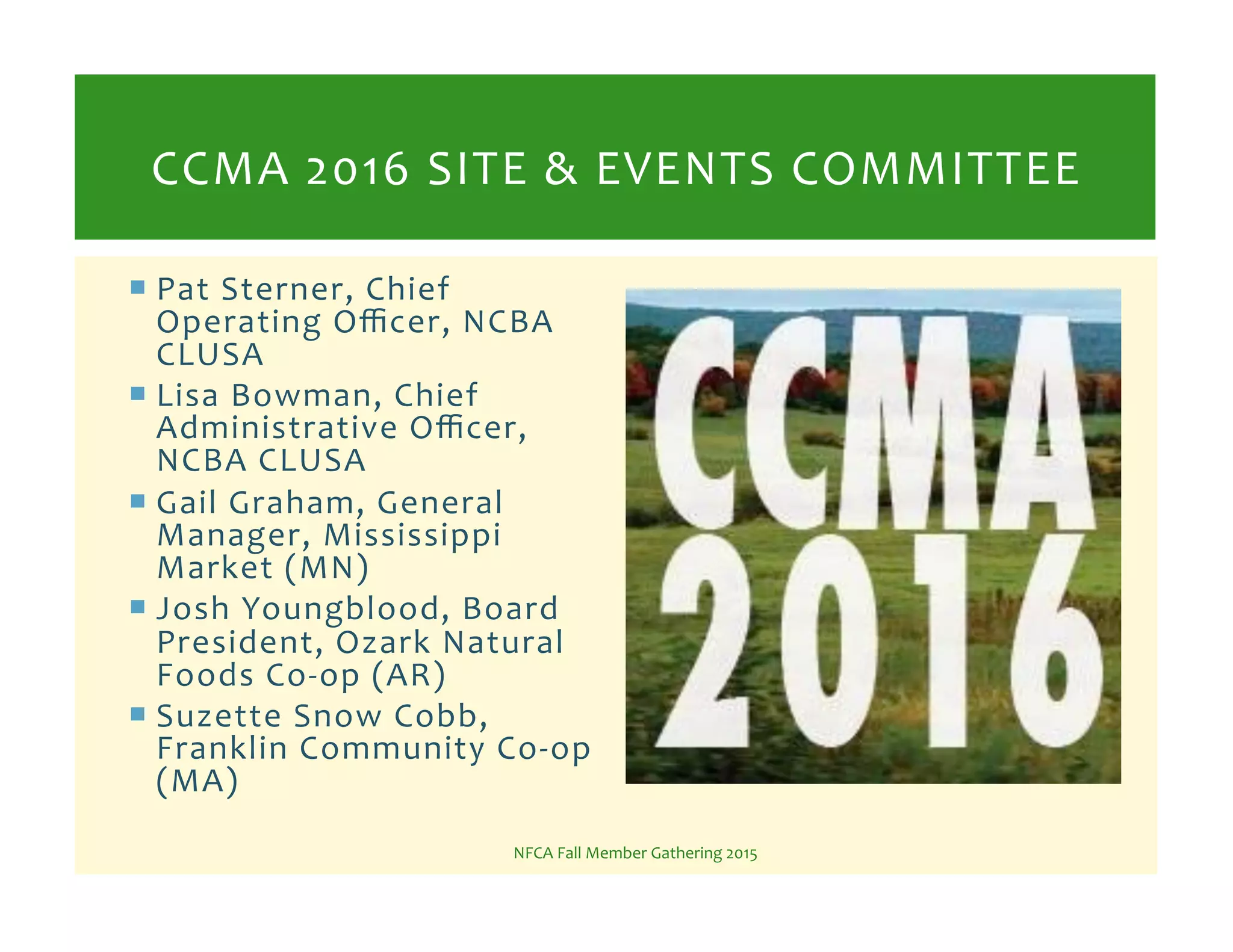 ! Pat%Sterner,%Chief%
Operating%Oﬃcer,%NCBA%
CLUSA%
! Lisa%Bowman,%Chief%
Administrative%Oﬃcer,%
NCBA%CLUSA%
! Gail%Graham,%General%
Manager,%Mississippi%
Market%(MN)%
! Josh%Youngblood,%Board%
President,%Ozark%Natural%
Foods%CoKop%(AR)%
! Suzette%Snow%Cobb,%
Franklin%Community%CoKop%
(MA)%
NFCA%Fall%Member%Gathering%2015%
CCMA%2016%SITE%&%EVENTS%COMMITTEE%
 