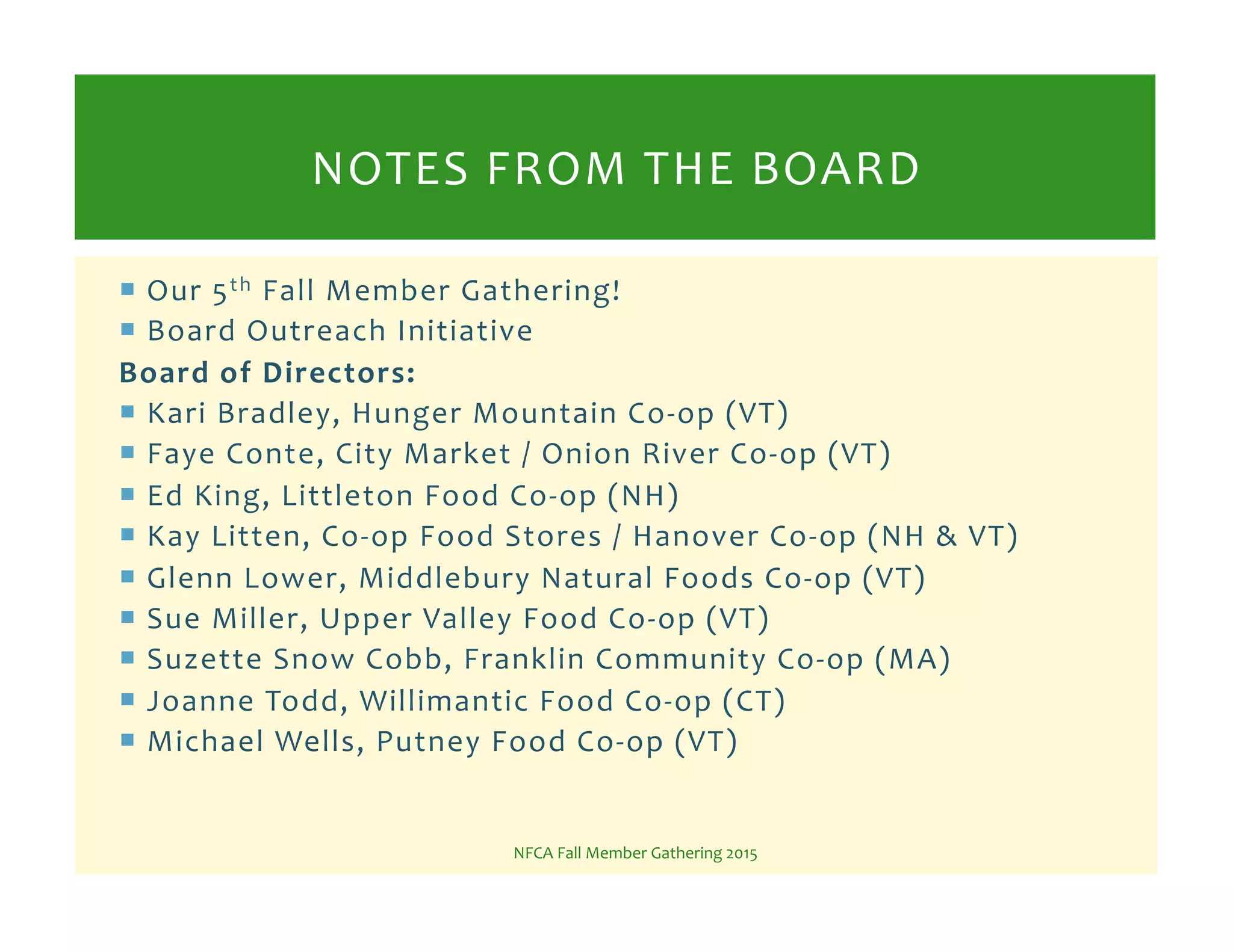 !  Our%5th%Fall%Member%Gathering!%
!  Board%Outreach%Initiative%
Board!of!Directors:!
!  Kari%Bradley,%Hunger%Mountain%CoKop%(VT)%
!  Faye%Conte,%City%Market%/%Onion%River%CoKop%(VT)%
!  Ed%King,%Littleton%Food%CoKop%(NH)%
!  Kay%Litten,%CoKop%Food%Stores%/%Hanover%CoKop%(NH%&%VT)%
!  Glenn%Lower,%Middlebury%Natural%Foods%CoKop%(VT)%
!  Sue%Miller,%Upper%Valley%Food%CoKop%(VT)%
!  Suzette%Snow%Cobb,%Franklin%Community%CoKop%(MA)%
!  Joanne%Todd,%Willimantic%Food%CoKop%(CT)%
!  Michael%Wells,%Putney%Food%CoKop%(VT)%
NFCA%Fall%Member%Gathering%2015%
NOTES%FROM%THE%BOARD%
 