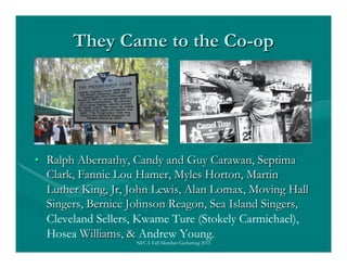 They Came to the Co-op
•  Ralph Abernathy, Candy and Guy Carawan, Septima
Clark, Fannie Lou Hamer, Myles Horton, Martin
Lu...