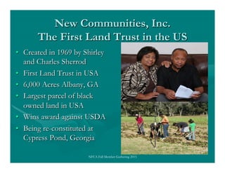 New Communities, Inc.
The First Land Trust in the US
•  Created in 1969 by Shirley
and Charles Sherrod
•  First Land Trust...
