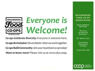SIXTH ANNUAL
MEETING
“Diverse,
Inclusive &
Resilient”
18th March 2017
Greenfield
Community
College
Greenfield, MA
NFCA Sixth Annual Meeting 2017
NEIGHBORING
FOOD CO-OP
ASSOCIATION
Everyone is
Welcome!
Co-ops Celebrate Diversity: Everyone is welcome here.
Co-opsAreInclusive:Wearebetterwhenweworktogether.
Co-opsBuildCommunity:Joinyourlocalfoodco-optoday!
Want to know more? Please visit us at www.nfca.coop.
 