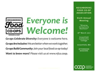 “Diverse,
Inclusive &
Resilient”
18th March 2017
Greenfield
Community
College
Greenfield, MA
AFTERNOON
SESSIONS
NFCA Sixth Annual Meeting 2017
NEIGHBORING
FOOD CO-OP
ASSOCIATION
Sixth Annual
Meeting
Everyone is
Welcome!
Co-ops Celebrate Diversity: Everyone is welcome here.
Co-opsAreInclusive:Wearebetterwhenweworktogether.
Co-opsBuildCommunity:Joinyourlocalfoodco-optoday!
Want to know more? Please visit us at www.nfca.coop.
 