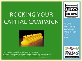 NFCA’s	
NORTHEAST	
START-UP	
WORKSHOP	
DAY	
2018	
	
ROCKING	YOUR	
CAPITAL	CAMPAIGN	
	
www.nfca.coop	
Jacqueline	Hannah,	Food	Co-op	Initiative	
Bonnie	Hudspeth,	Neighboring	Food	Co-op	Association	
 