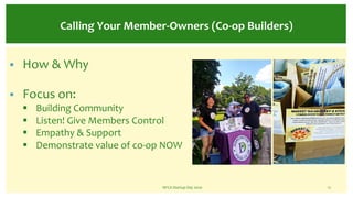 NFCA Startup Day 2020 12
Calling Your Member-Owners (Co-op Builders)
§ How & Why
§ Focus on:
§ Building Community
§ Listen! Give Members Control
§ Empathy & Support
§ Demonstrate value of co-op NOW
 