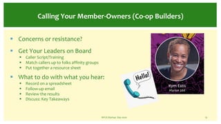 NFCA Startup Day 2020 13
Calling Your Member-Owners (Co-op Builders)
§ Concerns or resistance?
§ Get Your Leaders on Board
§ Caller Script/Training
§ Match callers up to folks affinity groups
§ Put together a resource sheet
§ What to do with what you hear:
§ Record on a spreadsheet
§ Follow-up email
§ Review the results
§ Discuss: Key Takeaways
 