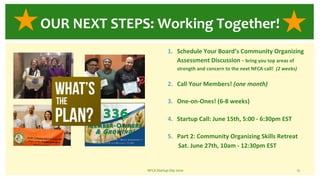 1. Schedule Your Board’s Community Organizing
Assessment Discussion - bring you top areas of
strength and concern to the next NFCA call! (2 weeks)
2. Call Your Members! (one month)
3. One-on-Ones! (6-8 weeks)
4. Startup Call: June 15th, 5:00 - 6:30pm EST
5. Part 2: Community Organizing Skills Retreat
Sat. June 27th, 10am - 12:30pm EST
NFCA Startup Day 2020 15
OUR NEXT STEPS: Working Together!
 
