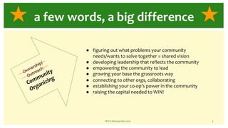 NFCA Startup Day 2020 3
a few words, a big difference
Ownership/
Outreach
Community
Organizing
● figuring out what problems your community
needs/wants to solve together = shared vision
● developing leadership that reflects the community
● empowering the community to lead
● growing your base the grassroots way
● connecting to other orgs, collaborating
● establishing your co-op’s power in the community
● raising the capital needed to WIN!
 
