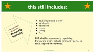NFCA Startup Day 2020 4
this still includes:
Ownership/
Outreach
Community
Organizing
● developing a visual identity
● social media
● newsletters
● events
● tabling
● Etc.
BUT all within a community organizing
framework, always to build community power to
solve the problem identified.
 