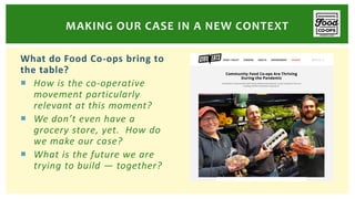 What do Food Co-ops bring to
the table?
 How is the co-operative
movement particularly
relevant at this moment?
 We don’t even have a
grocery store, yet. How do
we make our case?
 What is the future we are
trying to build — together?
MAKING OUR CASE IN A NEW CONTEXT
 