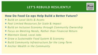 How Do Food Co-ops Help Build a Better Future?
 Build on Local Skills & Assets
 Pool Limited Resources for Scale & Impact
 Build an Inclusive Economy through Community Ownership
 Focus on Meeting Needs, Rather than Financial Return
 Maintain Good, Local Jobs
 Grow a Sustainable Food System & Economy
 Build Community Infrastructure for the Long-Term
 Anchor Wealth in the Community
LET’S REBUILD RESILIENTLY
 