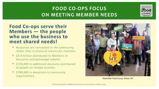 Food Co-ops serve their
Members — the people
who use the business to
meet shared needs!
 Resources are reinvested in the community,
rather than in financial returns for investors.
 $4.9 million distributed to Members in
discounts and patronage rebates.
 $729,000 in additional discounts distributed
to people on limited incomes.
 $789,000 in donations to community
organizations.
FOOD CO-OPS FOCUS
ON MEETING MEMBER NEEDS
GreenStar Food Co-op, Ithaca, NY.
*2019 data based on Neighboring Food Co-op Association member survey.
 