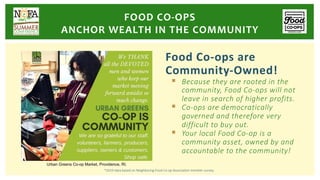 Food Co-ops are
Community-Owned!
§ Because they are rooted in the
community, Food Co-ops will not
leave in search of higher profits.
§ Co-ops are democratically
governed and therefore very
difficult to buy out.
§ Your local Food Co-op is a
community asset, owned by and
accountable to the community!
*2019 data based on Neighboring Food Co-op Association member survey.
FOOD CO-OPS
ANCHOR WEALTH IN THE COMMUNITY
Urban Greens Co-op Market, Providence, RI.
 