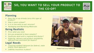 Planning
¡ Does the co-op already carry this type of
product?
¡ How is yours unique?
¡ Is it in-line with co-op’s mission?
¡ Packaging and Marketing Materials
Being Realistic
¡ Price what you need
¡ Are you prepared to have samples?
¡ Could you work with a regional distributor?
¡ Ordering, delivery and product availability
efficient and consistent for buyers?
Legal Needs
¡ Licensing needed? Relevant for federal, state
and/or local agencies?
¡ Liability insurance in place?
SO, YOU WANT TO SELL YOUR PRODUCT TO
THE CO-OP?
Portland Food Co-op, Portland, ME
 