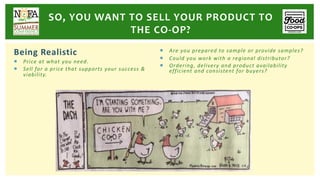 Being Realistic
¡ Price at what you need.
¡ Sell for a price that supports your success &
viability.
¡ Are you prepared to sample or provide samples?
¡ Could you work with a regional distributor?
¡ Ordering, delivery and product availability
efficient and consistent for buyers?
SO, YOU WANT TO SELL YOUR PRODUCT TO
THE CO-OP?
 