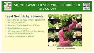 Legal Need & Agreements
¡ Does the Co-op have Vendor agreement
or specific policies?
¡ Payment terms, invoicing, W9, etc
¡ Food safety protocols.
¡ Licensing needed? Relevant for federal,
state and/or local agencies?
¡ Liability insurance in place?
SO, YOU WANT TO SELL YOUR PRODUCT TO
THE CO-OP?
Portland Food Co-op, Portland, ME
 