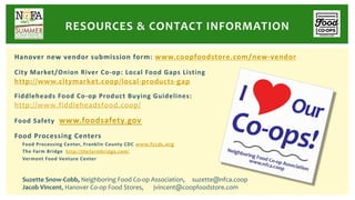 Hanover new vendor submission form: www.coopfoodstore.com/new-vendor
City Market/Onion River Co-op: Local Food Gaps Listing
http://www.citymarket.coop/local-products-gap
Fiddleheads Food Co-op Product Buying Guidelines:
http://www.fiddleheadsfood.coop/
Food Safety www.foodsafety.gov
Food Processing Centers
Food Processing Center, Franklin County CDC www.fccdc.org
The Farm Bridge http://thefarmbridge.com/
Vermont Food Venture Center
RESOURCES & CONTACT INFORMATION
Suzette Snow-Cobb, Neighboring Food Co-op Association, suzette@nfca.coop
Jacob Vincent, Hanover Co-op Food Stores, jvincent@coopfoodstore.com
 